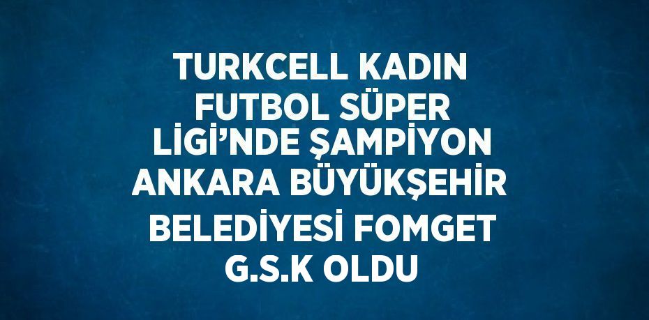 TURKCELL KADIN FUTBOL SÜPER LİGİ’NDE ŞAMPİYON ANKARA BÜYÜKŞEHİR BELEDİYESİ FOMGET G.S.K OLDU