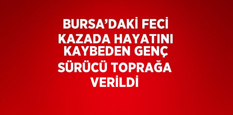 BURSA’DAKİ FECİ KAZADA HAYATINI KAYBEDEN GENÇ SÜRÜCÜ TOPRAĞA VERİLDİ