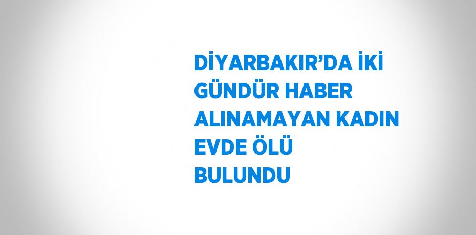 DİYARBAKIR’DA İKİ GÜNDÜR HABER ALINAMAYAN KADIN EVDE ÖLÜ BULUNDU