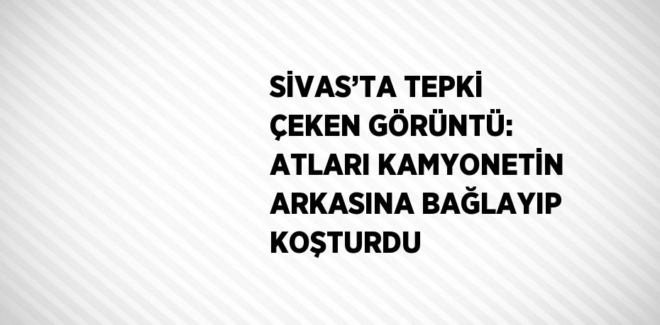 SİVAS’TA TEPKİ ÇEKEN GÖRÜNTÜ: ATLARI KAMYONETİN ARKASINA BAĞLAYIP KOŞTURDU