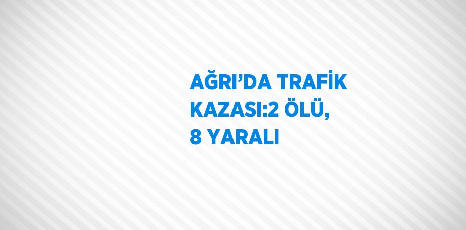 AĞRI’DA TRAFİK KAZASI:2 ÖLÜ, 8 YARALI