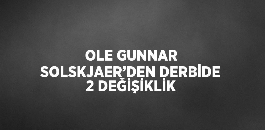 OLE GUNNAR SOLSKJAER’DEN DERBİDE 2 DEĞİŞİKLİK