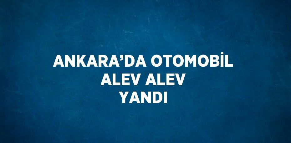 ANKARA’DA OTOMOBİL ALEV ALEV YANDI