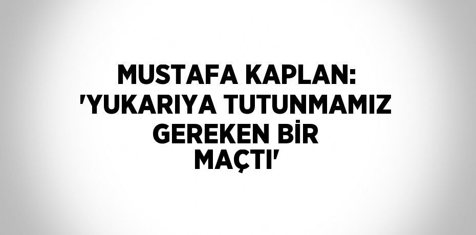 MUSTAFA KAPLAN: 'YUKARIYA TUTUNMAMIZ GEREKEN BİR MAÇTI'