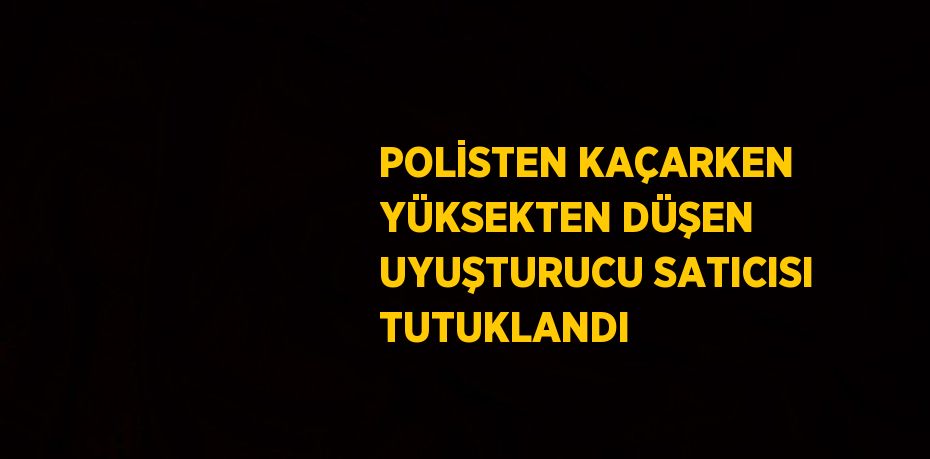 POLİSTEN KAÇARKEN YÜKSEKTEN DÜŞEN UYUŞTURUCU SATICISI TUTUKLANDI