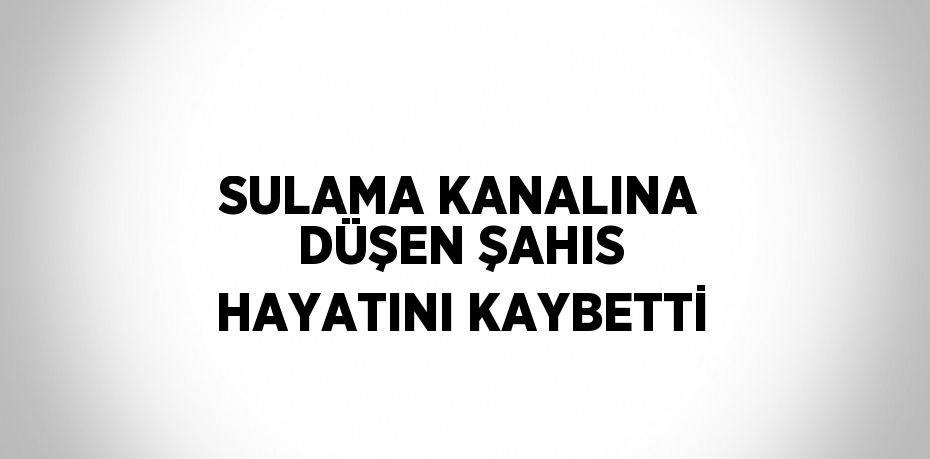 SULAMA KANALINA DÜŞEN ŞAHIS HAYATINI KAYBETTİ
