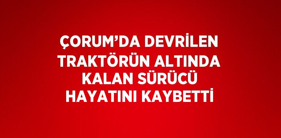 ÇORUM’DA DEVRİLEN TRAKTÖRÜN ALTINDA KALAN SÜRÜCÜ HAYATINI KAYBETTİ
