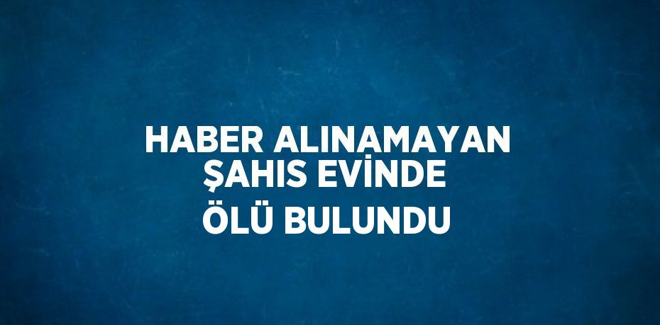 HABER ALINAMAYAN ŞAHIS EVİNDE ÖLÜ BULUNDU
