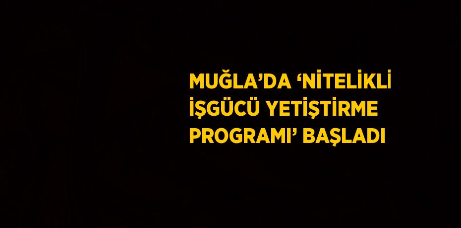 MUĞLA’DA ‘NİTELİKLİ İŞGÜCÜ YETİŞTİRME PROGRAMI’ BAŞLADI