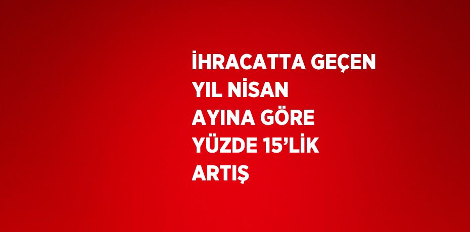 İHRACATTA GEÇEN YIL NİSAN AYINA GÖRE YÜZDE 15’LİK ARTIŞ