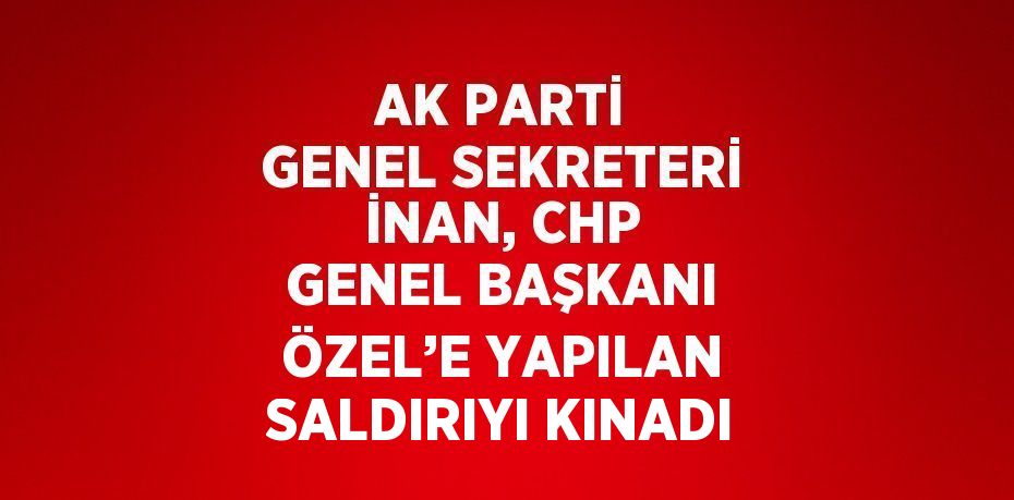 AK PARTİ GENEL SEKRETERİ İNAN, CHP GENEL BAŞKANI ÖZEL’E YAPILAN SALDIRIYI KINADI