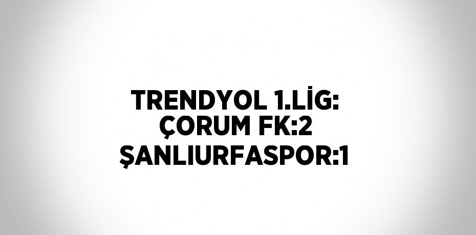 TRENDYOL 1.LİG: ÇORUM FK:2 ŞANLIURFASPOR:1