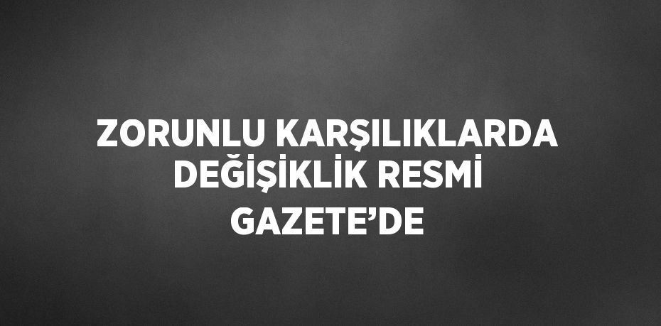 ZORUNLU KARŞILIKLARDA DEĞİŞİKLİK RESMİ GAZETE’DE