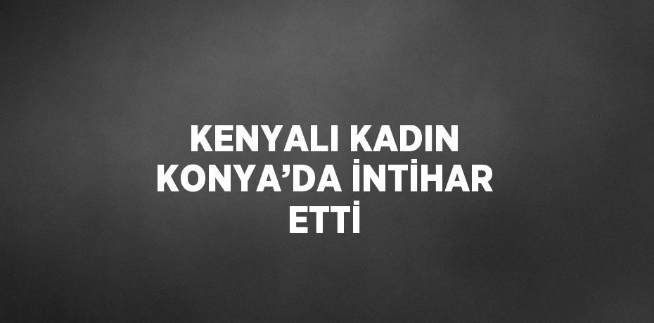 KENYALI KADIN KONYA’DA İNTİHAR ETTİ