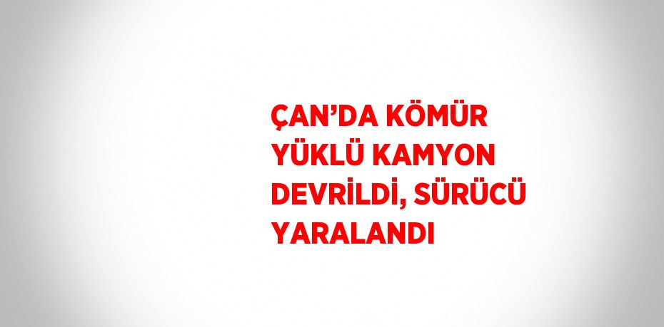 ÇAN’DA KÖMÜR YÜKLÜ KAMYON DEVRİLDİ, SÜRÜCÜ YARALANDI