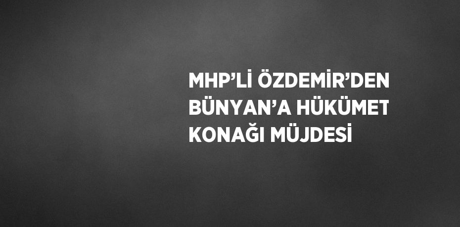 MHP’Lİ ÖZDEMİR’DEN BÜNYAN’A HÜKÜMET KONAĞI MÜJDESİ