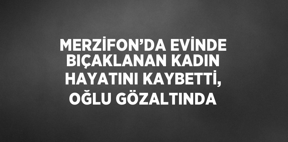 MERZİFON’DA EVİNDE BIÇAKLANAN KADIN HAYATINI KAYBETTİ, OĞLU GÖZALTINDA