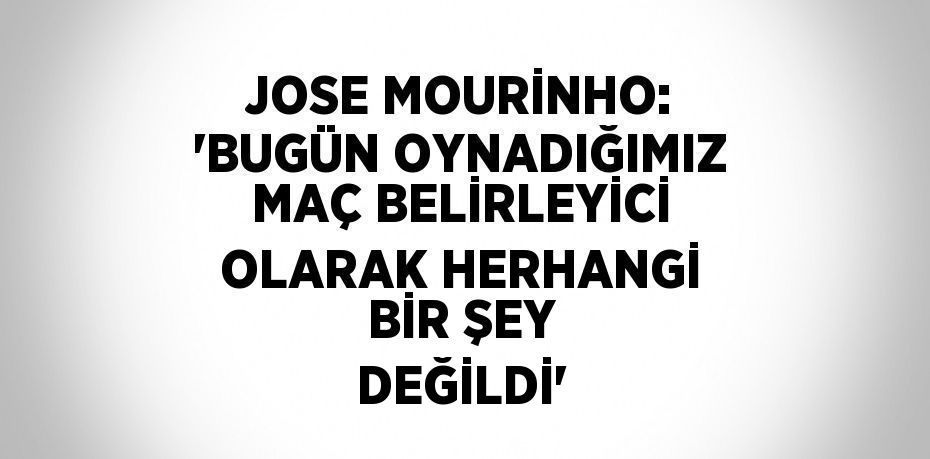 JOSE MOURİNHO: 'BUGÜN OYNADIĞIMIZ MAÇ BELİRLEYİCİ OLARAK HERHANGİ BİR ŞEY DEĞİLDİ'