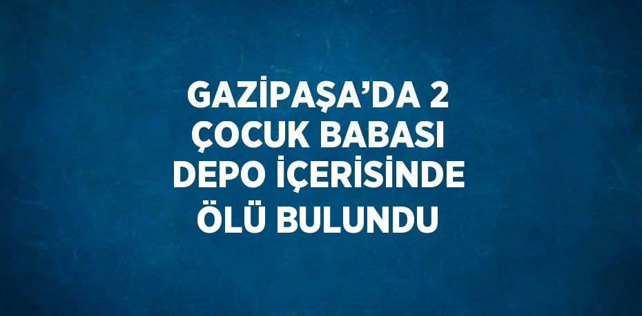 GAZİPAŞA’DA 2 ÇOCUK BABASI DEPO İÇERİSİNDE ÖLÜ BULUNDU