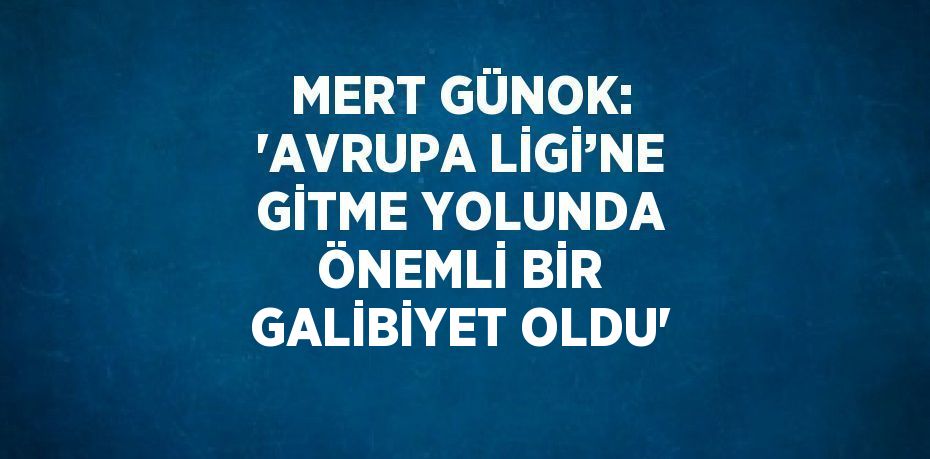 MERT GÜNOK: 'AVRUPA LİGİ’NE GİTME YOLUNDA ÖNEMLİ BİR GALİBİYET OLDU'