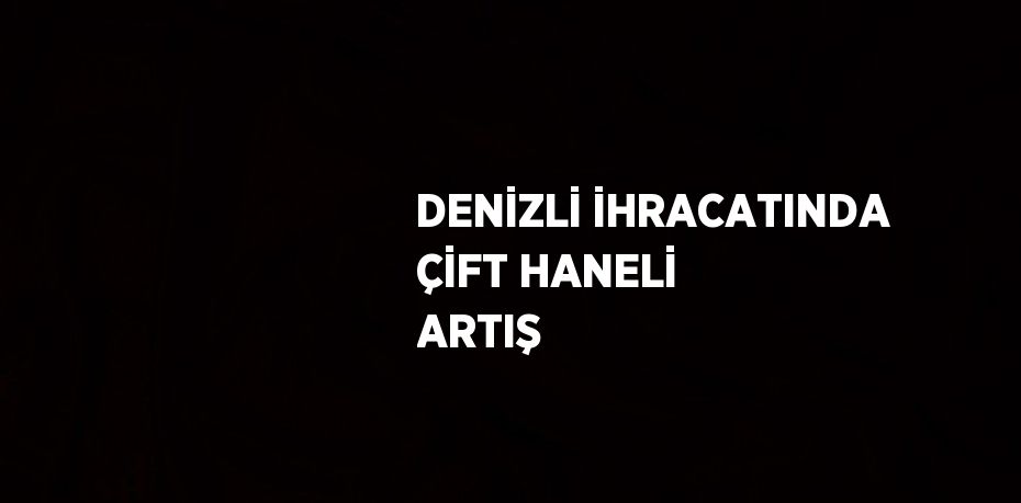 DENİZLİ İHRACATINDA ÇİFT HANELİ ARTIŞ