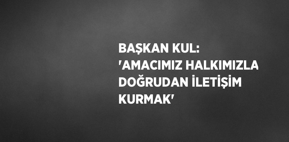 BAŞKAN KUL: 'AMACIMIZ HALKIMIZLA DOĞRUDAN İLETİŞİM KURMAK'