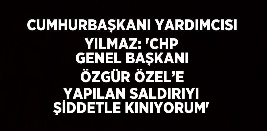 CUMHURBAŞKANI YARDIMCISI YILMAZ: 'CHP GENEL BAŞKANI ÖZGÜR ÖZEL’E YAPILAN SALDIRIYI ŞİDDETLE KINIYORUM'