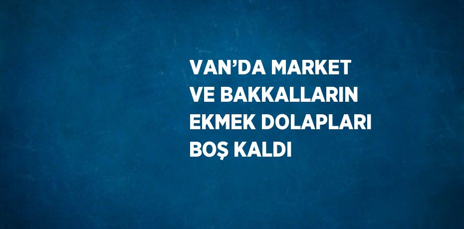 VAN’DA MARKET VE BAKKALLARIN EKMEK DOLAPLARI BOŞ KALDI
