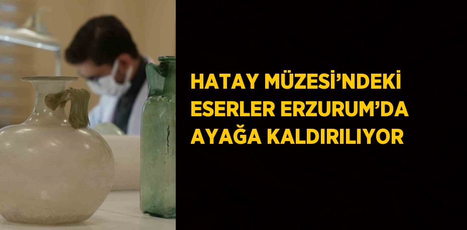 HATAY MÜZESİ’NDEKİ ESERLER ERZURUM’DA AYAĞA KALDIRILIYOR
