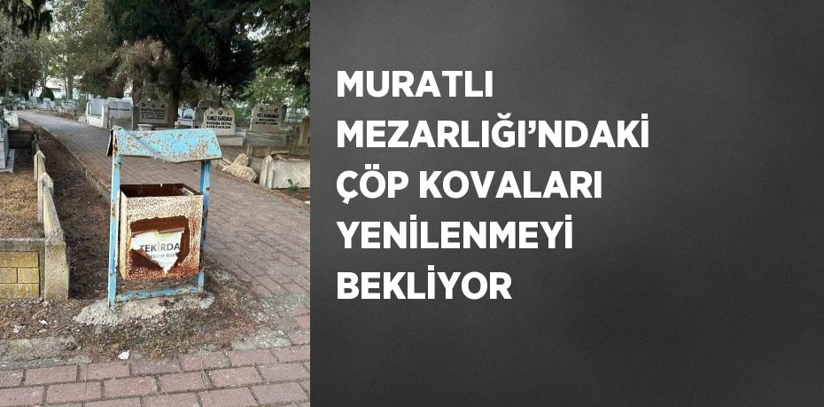 MURATLI MEZARLIĞI’NDAKİ ÇÖP KOVALARI YENİLENMEYİ BEKLİYOR