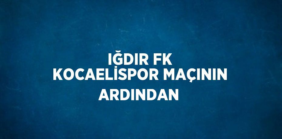 IĞDIR FK KOCAELİSPOR MAÇININ ARDINDAN