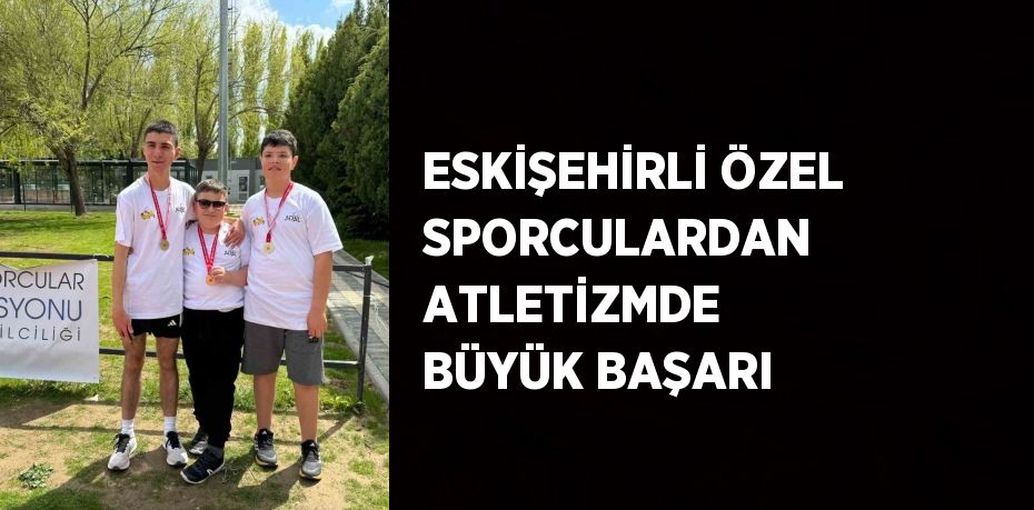 ESKİŞEHİRLİ ÖZEL SPORCULARDAN ATLETİZMDE BÜYÜK BAŞARI