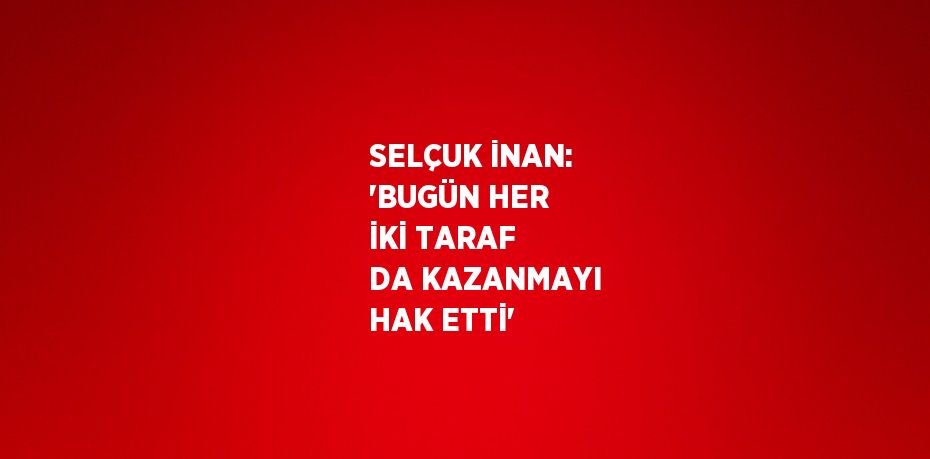 SELÇUK İNAN: 'BUGÜN HER İKİ TARAF DA KAZANMAYI HAK ETTİ'