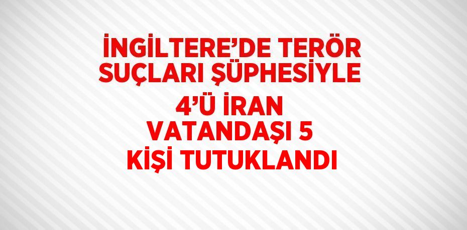 İNGİLTERE’DE TERÖR SUÇLARI ŞÜPHESİYLE 4’Ü İRAN VATANDAŞI 5 KİŞİ TUTUKLANDI