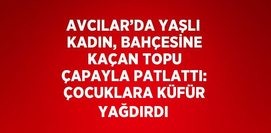 AVCILAR’DA YAŞLI KADIN, BAHÇESİNE KAÇAN TOPU ÇAPAYLA PATLATTI: ÇOCUKLARA KÜFÜR YAĞDIRDI