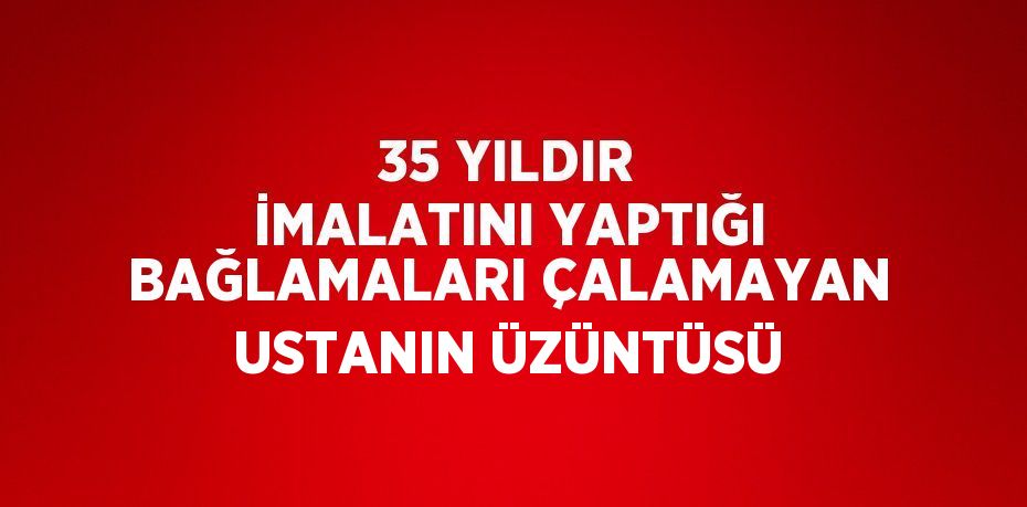 35 YILDIR İMALATINI YAPTIĞI BAĞLAMALARI ÇALAMAYAN USTANIN ÜZÜNTÜSÜ