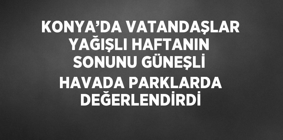 KONYA’DA VATANDAŞLAR YAĞIŞLI HAFTANIN SONUNU GÜNEŞLİ HAVADA PARKLARDA DEĞERLENDİRDİ