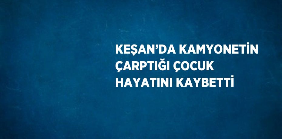 KEŞAN’DA KAMYONETİN ÇARPTIĞI ÇOCUK HAYATINI KAYBETTİ