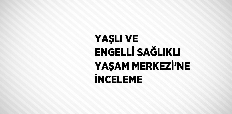 YAŞLI VE ENGELLİ SAĞLIKLI YAŞAM MERKEZİ’NE İNCELEME