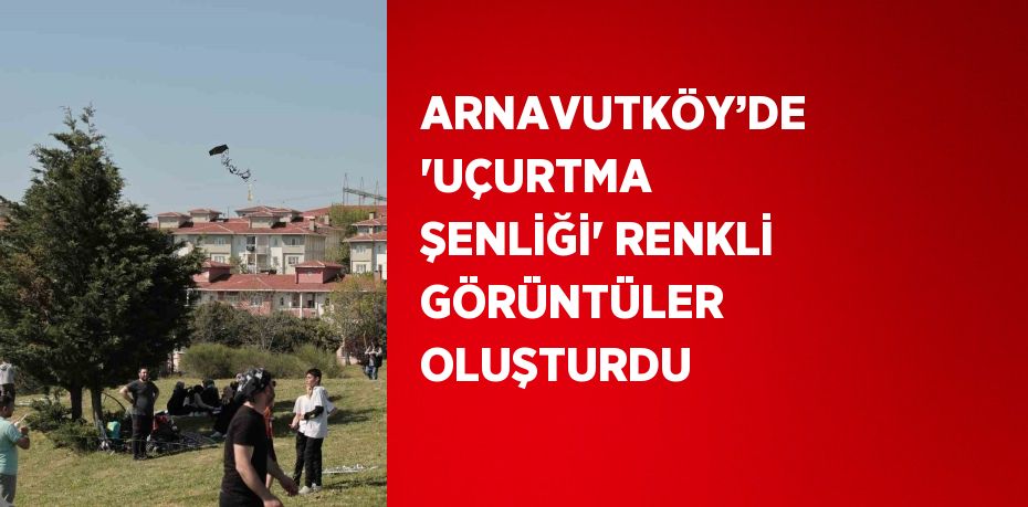 ARNAVUTKÖY’DE 'UÇURTMA ŞENLİĞİ' RENKLİ GÖRÜNTÜLER OLUŞTURDU