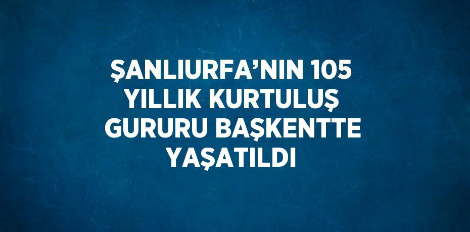 ŞANLIURFA’NIN 105 YILLIK KURTULUŞ GURURU BAŞKENTTE YAŞATILDI