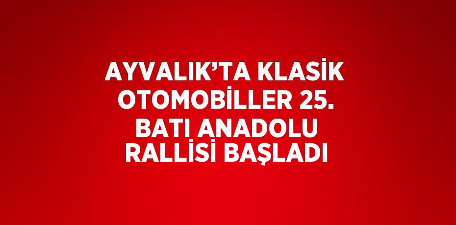 AYVALIK’TA KLASİK OTOMOBİLLER 25. BATI ANADOLU RALLİSİ BAŞLADI