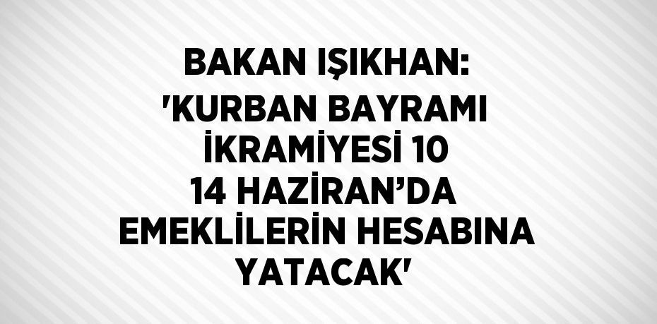 BAKAN IŞIKHAN: 'KURBAN BAYRAMI İKRAMİYESİ 10 14 HAZİRAN’DA EMEKLİLERİN HESABINA YATACAK'