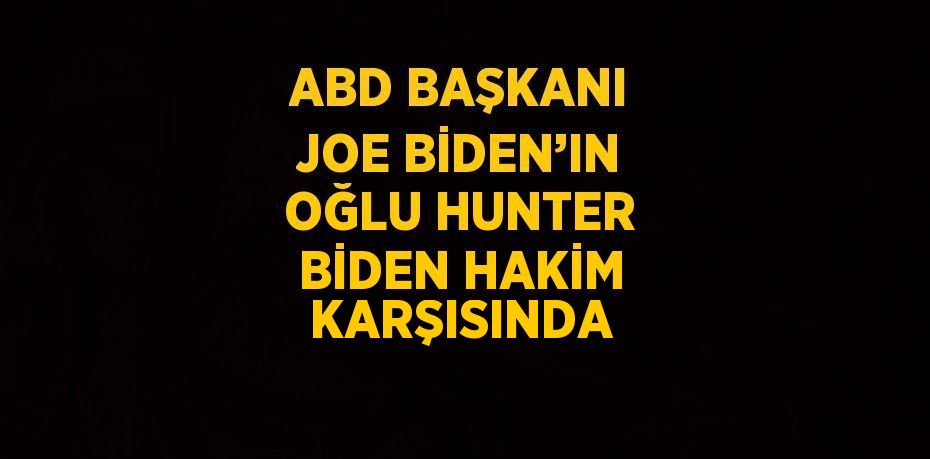 ABD BAŞKANI JOE BİDEN’IN OĞLU HUNTER BİDEN HAKİM KARŞISINDA