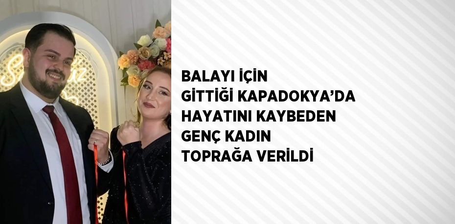 BALAYI İÇİN GİTTİĞİ KAPADOKYA’DA HAYATINI KAYBEDEN GENÇ KADIN TOPRAĞA VERİLDİ