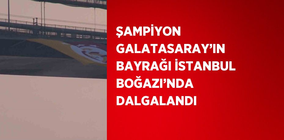 ŞAMPİYON GALATASARAY’IN BAYRAĞI İSTANBUL BOĞAZI’NDA DALGALANDI