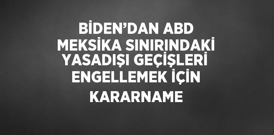 BİDEN’DAN ABD MEKSİKA SINIRINDAKİ YASADIŞI GEÇİŞLERİ ENGELLEMEK İÇİN KARARNAME