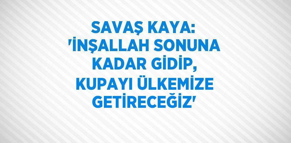 SAVAŞ KAYA: 'İNŞALLAH SONUNA KADAR GİDİP, KUPAYI ÜLKEMİZE GETİRECEĞİZ'