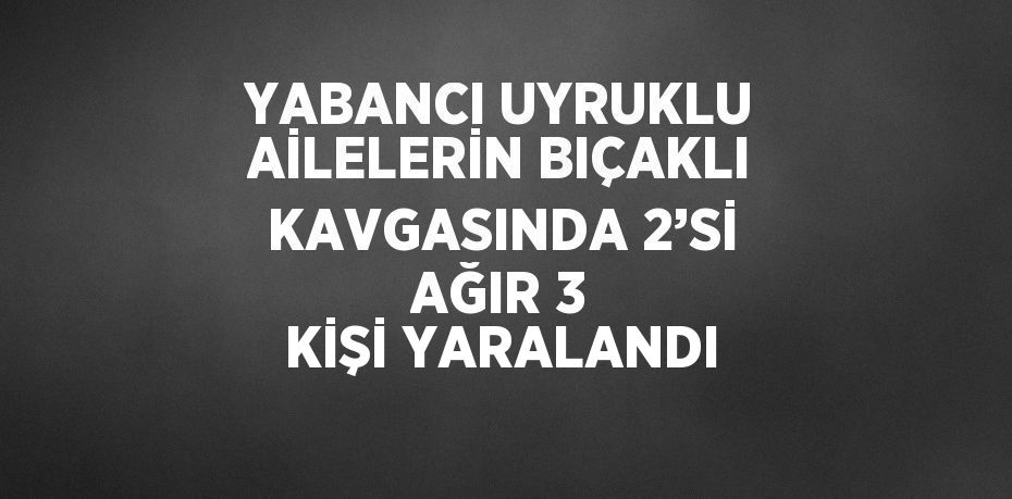 YABANCI UYRUKLU AİLELERİN BIÇAKLI KAVGASINDA 2’Sİ AĞIR 3 KİŞİ YARALANDI