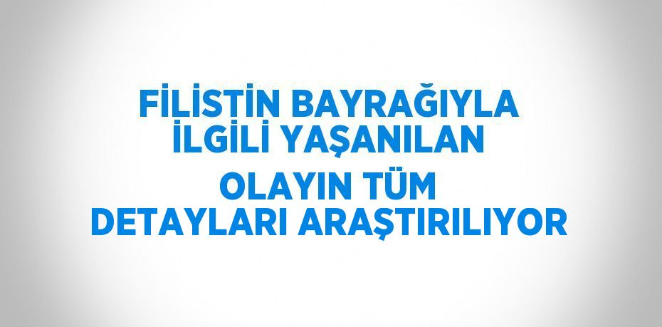 FİLİSTİN BAYRAĞIYLA İLGİLİ YAŞANILAN OLAYIN TÜM DETAYLARI ARAŞTIRILIYOR